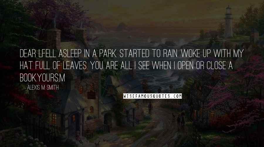 Alexis M. Smith Quotes: Dear LFell asleep in a park. Started to rain. Woke up with my hat full of leaves. You are all I see when I open or close a book.Yours,M