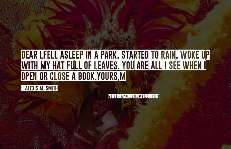 Alexis M. Smith Quotes: Dear LFell asleep in a park. Started to rain. Woke up with my hat full of leaves. You are all I see when I open or close a book.Yours,M