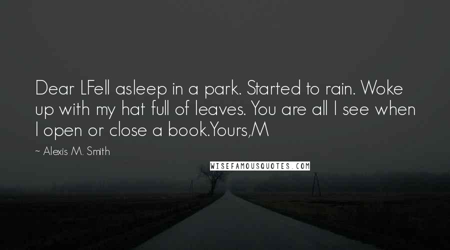 Alexis M. Smith Quotes: Dear LFell asleep in a park. Started to rain. Woke up with my hat full of leaves. You are all I see when I open or close a book.Yours,M