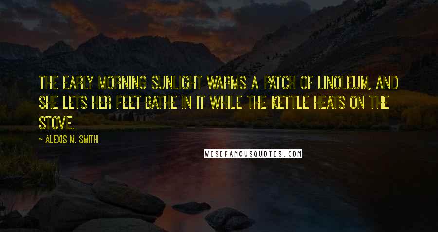 Alexis M. Smith Quotes: The early morning sunlight warms a patch of linoleum, and she lets her feet bathe in it while the kettle heats on the stove.