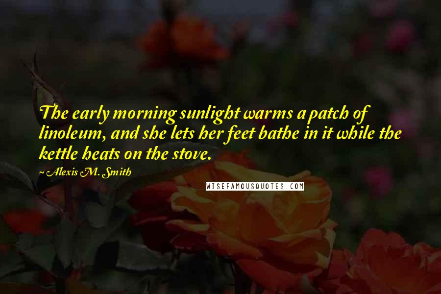 Alexis M. Smith Quotes: The early morning sunlight warms a patch of linoleum, and she lets her feet bathe in it while the kettle heats on the stove.