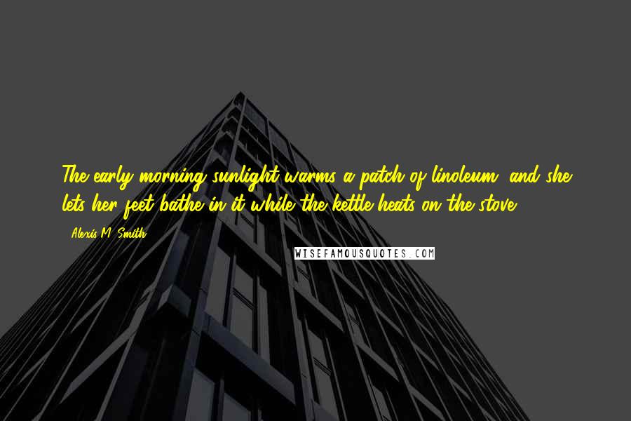 Alexis M. Smith Quotes: The early morning sunlight warms a patch of linoleum, and she lets her feet bathe in it while the kettle heats on the stove.