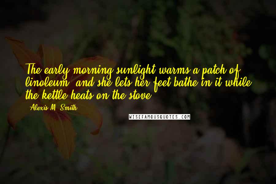 Alexis M. Smith Quotes: The early morning sunlight warms a patch of linoleum, and she lets her feet bathe in it while the kettle heats on the stove.