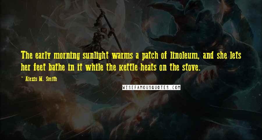 Alexis M. Smith Quotes: The early morning sunlight warms a patch of linoleum, and she lets her feet bathe in it while the kettle heats on the stove.