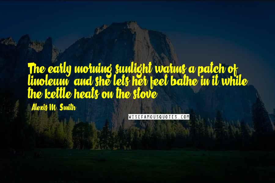 Alexis M. Smith Quotes: The early morning sunlight warms a patch of linoleum, and she lets her feet bathe in it while the kettle heats on the stove.