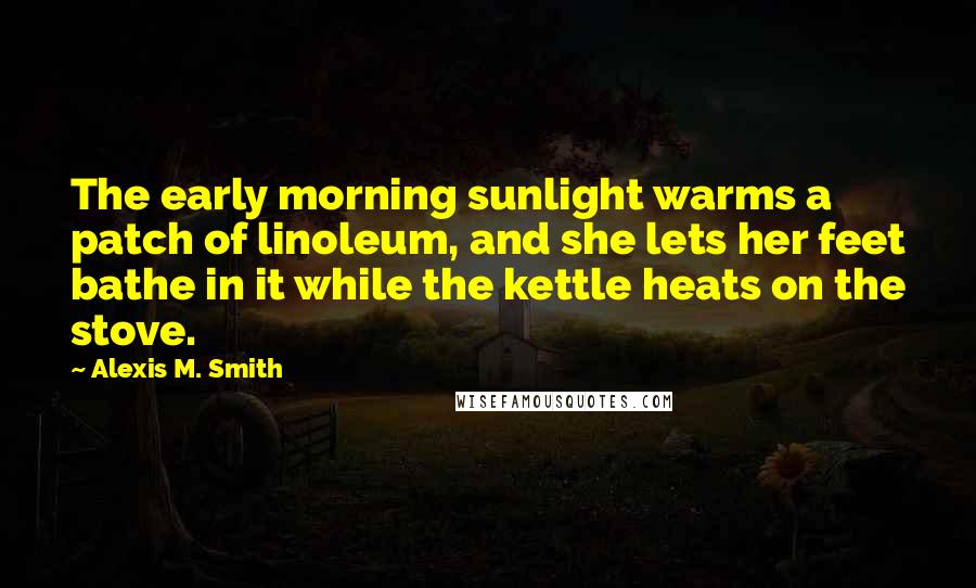 Alexis M. Smith Quotes: The early morning sunlight warms a patch of linoleum, and she lets her feet bathe in it while the kettle heats on the stove.