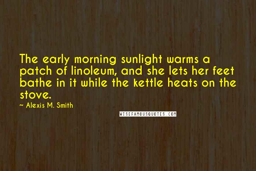 Alexis M. Smith Quotes: The early morning sunlight warms a patch of linoleum, and she lets her feet bathe in it while the kettle heats on the stove.