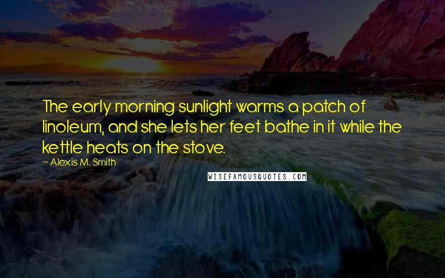 Alexis M. Smith Quotes: The early morning sunlight warms a patch of linoleum, and she lets her feet bathe in it while the kettle heats on the stove.