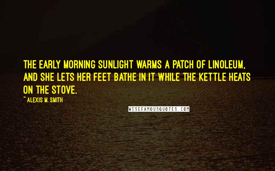 Alexis M. Smith Quotes: The early morning sunlight warms a patch of linoleum, and she lets her feet bathe in it while the kettle heats on the stove.