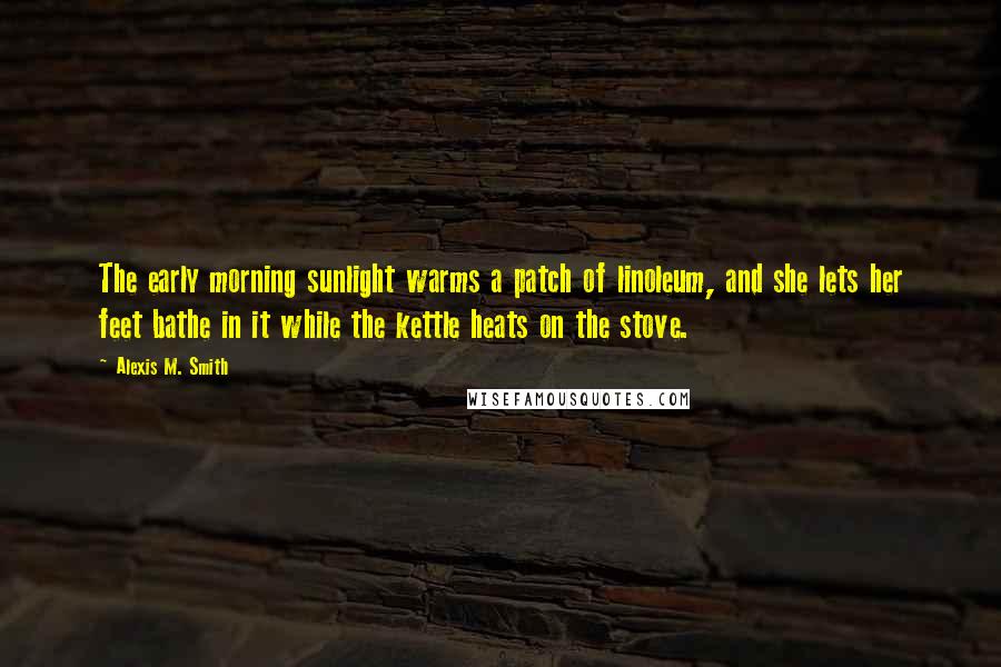 Alexis M. Smith Quotes: The early morning sunlight warms a patch of linoleum, and she lets her feet bathe in it while the kettle heats on the stove.