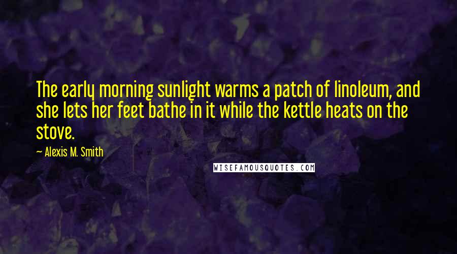 Alexis M. Smith Quotes: The early morning sunlight warms a patch of linoleum, and she lets her feet bathe in it while the kettle heats on the stove.