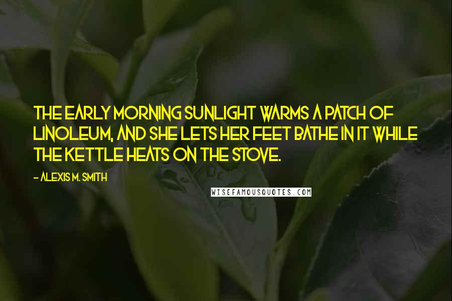 Alexis M. Smith Quotes: The early morning sunlight warms a patch of linoleum, and she lets her feet bathe in it while the kettle heats on the stove.