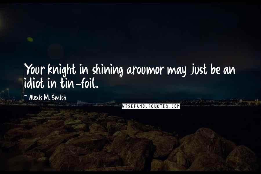 Alexis M. Smith Quotes: Your knight in shining aroumor may just be an idiot in tin-foil.