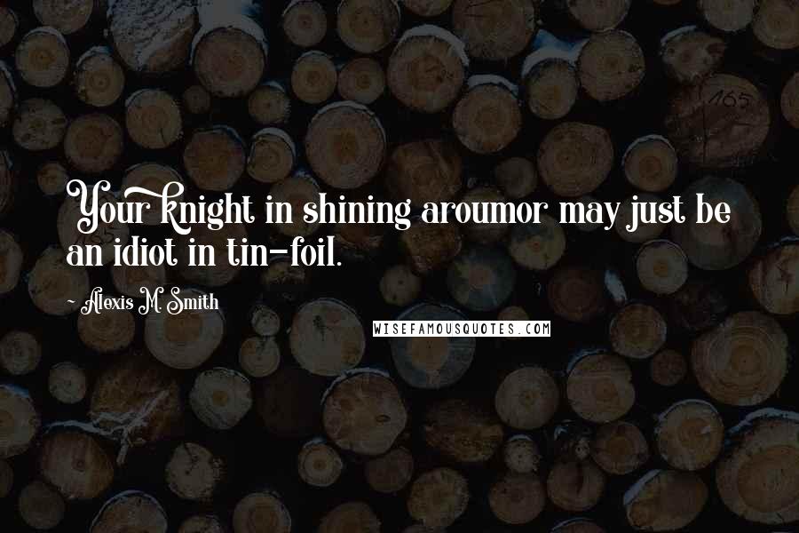 Alexis M. Smith Quotes: Your knight in shining aroumor may just be an idiot in tin-foil.