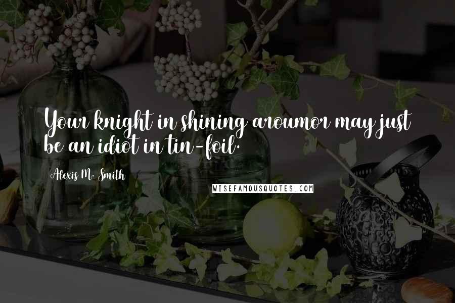 Alexis M. Smith Quotes: Your knight in shining aroumor may just be an idiot in tin-foil.