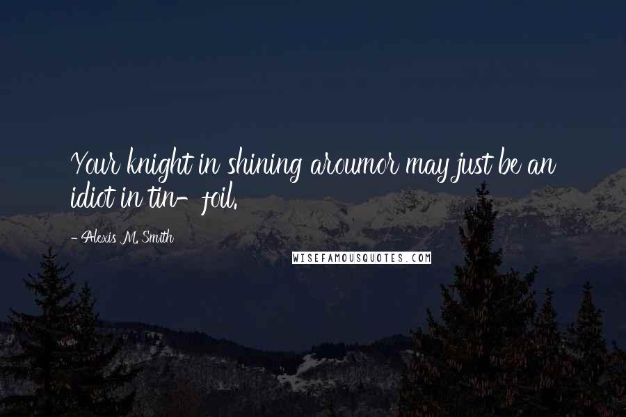 Alexis M. Smith Quotes: Your knight in shining aroumor may just be an idiot in tin-foil.