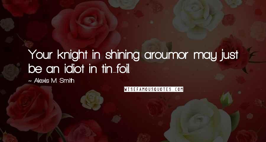 Alexis M. Smith Quotes: Your knight in shining aroumor may just be an idiot in tin-foil.