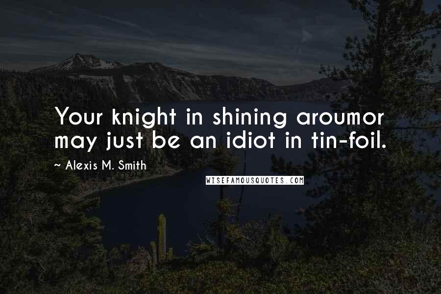 Alexis M. Smith Quotes: Your knight in shining aroumor may just be an idiot in tin-foil.