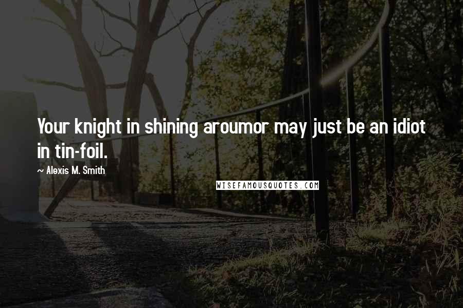 Alexis M. Smith Quotes: Your knight in shining aroumor may just be an idiot in tin-foil.