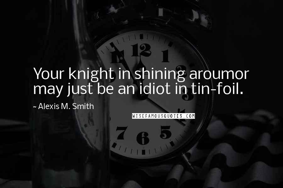 Alexis M. Smith Quotes: Your knight in shining aroumor may just be an idiot in tin-foil.