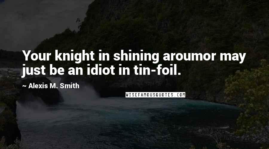 Alexis M. Smith Quotes: Your knight in shining aroumor may just be an idiot in tin-foil.