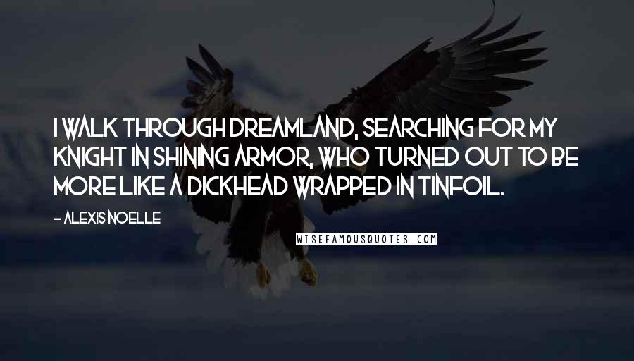 Alexis Noelle Quotes: I walk through Dreamland, searching for my knight in shining armor, who turned out to be more like a dickhead wrapped in tinfoil.