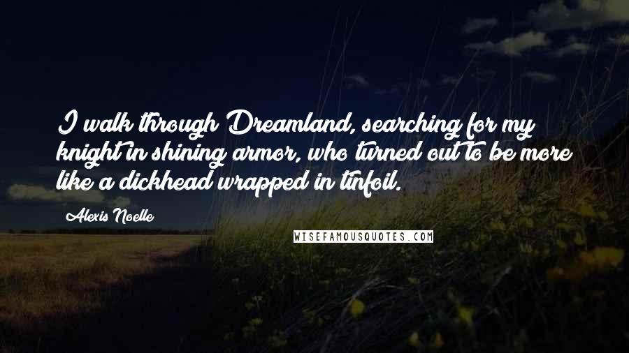 Alexis Noelle Quotes: I walk through Dreamland, searching for my knight in shining armor, who turned out to be more like a dickhead wrapped in tinfoil.