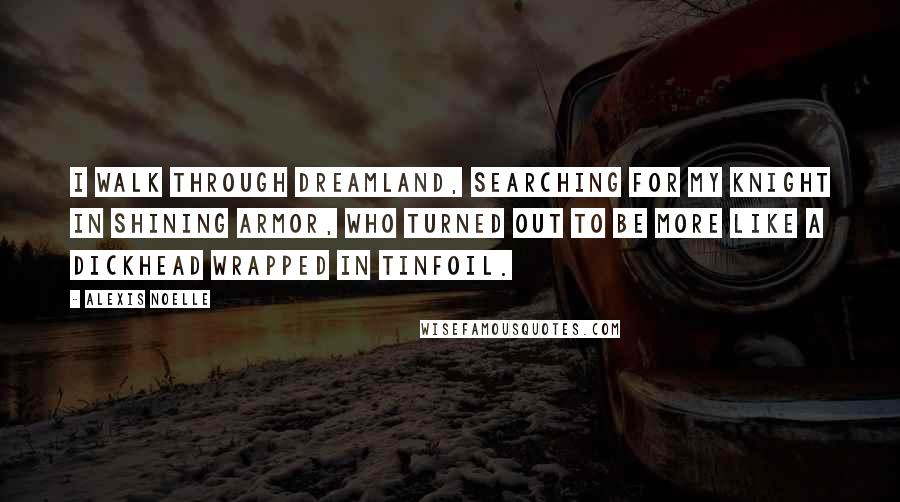 Alexis Noelle Quotes: I walk through Dreamland, searching for my knight in shining armor, who turned out to be more like a dickhead wrapped in tinfoil.