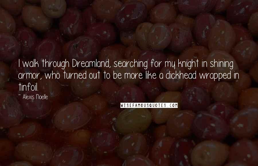 Alexis Noelle Quotes: I walk through Dreamland, searching for my knight in shining armor, who turned out to be more like a dickhead wrapped in tinfoil.