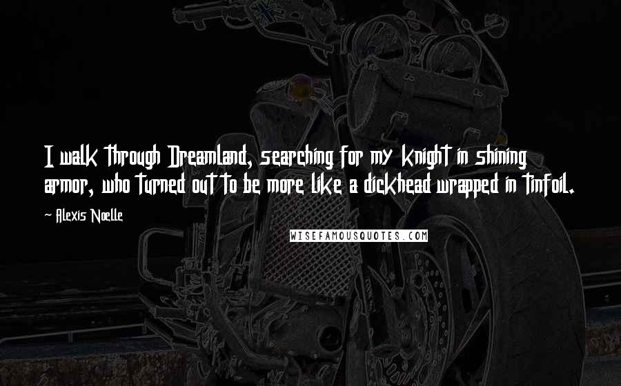 Alexis Noelle Quotes: I walk through Dreamland, searching for my knight in shining armor, who turned out to be more like a dickhead wrapped in tinfoil.