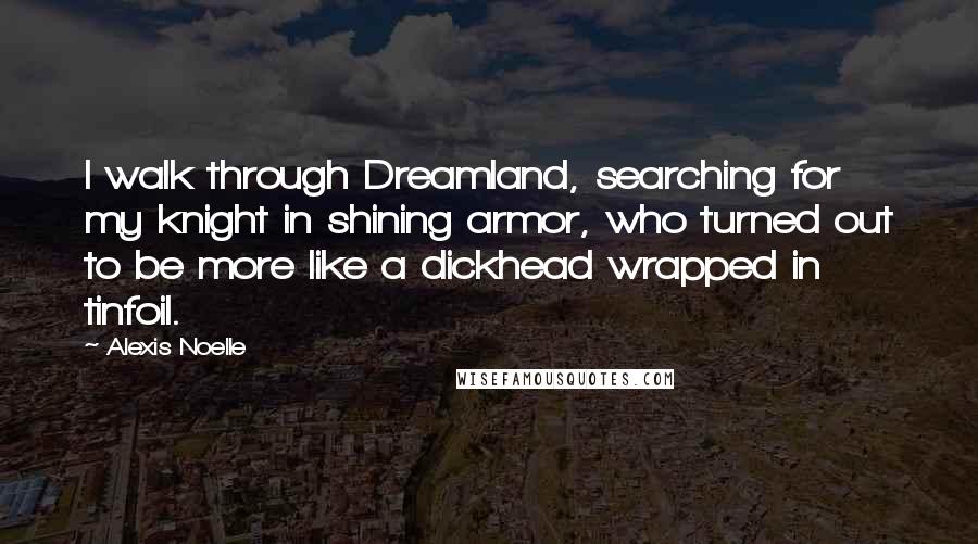 Alexis Noelle Quotes: I walk through Dreamland, searching for my knight in shining armor, who turned out to be more like a dickhead wrapped in tinfoil.