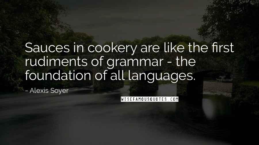 Alexis Soyer Quotes: Sauces in cookery are like the first rudiments of grammar - the foundation of all languages.