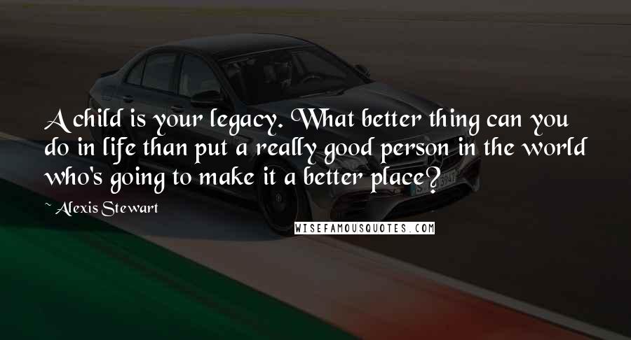 Alexis Stewart Quotes: A child is your legacy. What better thing can you do in life than put a really good person in the world who's going to make it a better place?