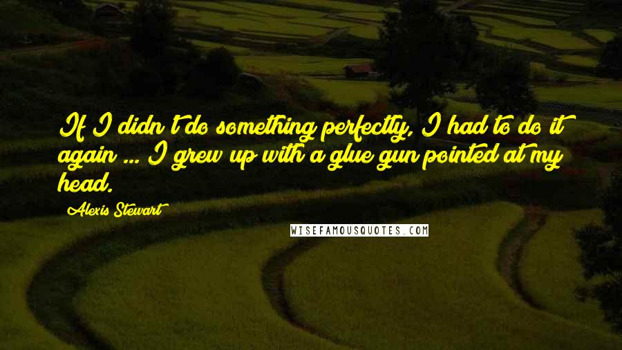Alexis Stewart Quotes: If I didn't do something perfectly, I had to do it again ... I grew up with a glue gun pointed at my head.