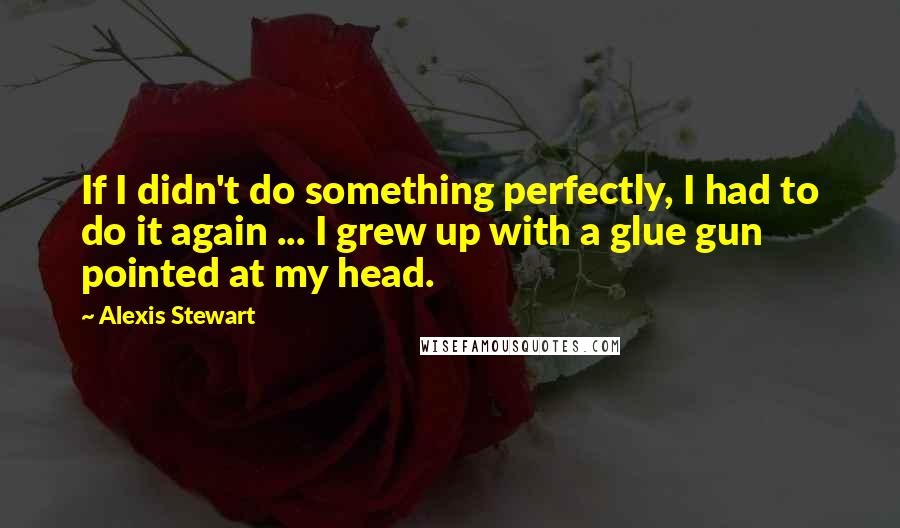 Alexis Stewart Quotes: If I didn't do something perfectly, I had to do it again ... I grew up with a glue gun pointed at my head.