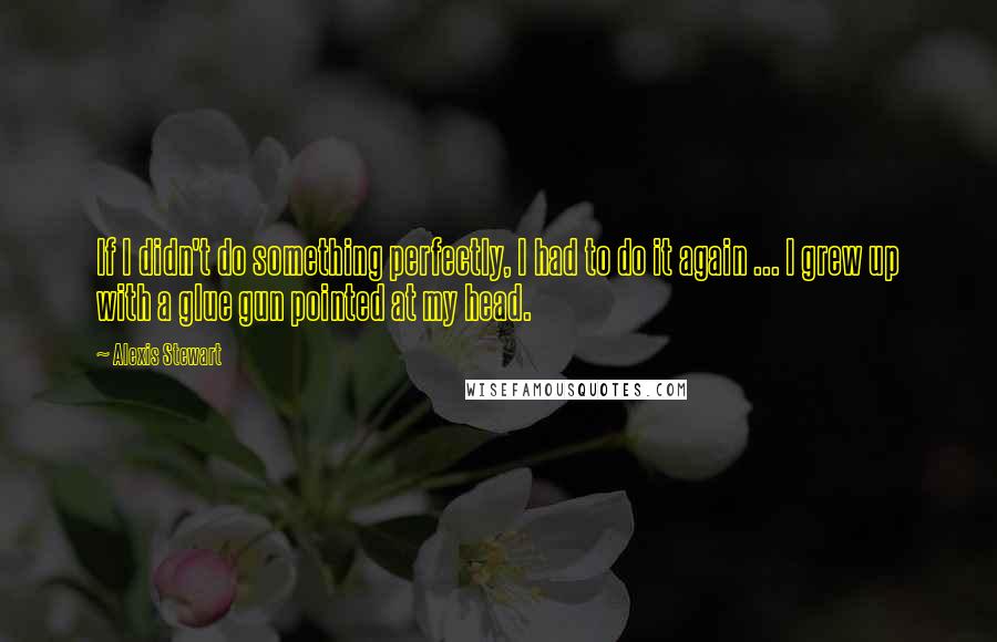 Alexis Stewart Quotes: If I didn't do something perfectly, I had to do it again ... I grew up with a glue gun pointed at my head.