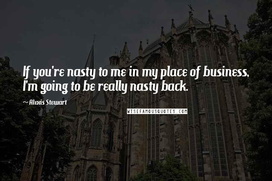 Alexis Stewart Quotes: If you're nasty to me in my place of business, I'm going to be really nasty back.