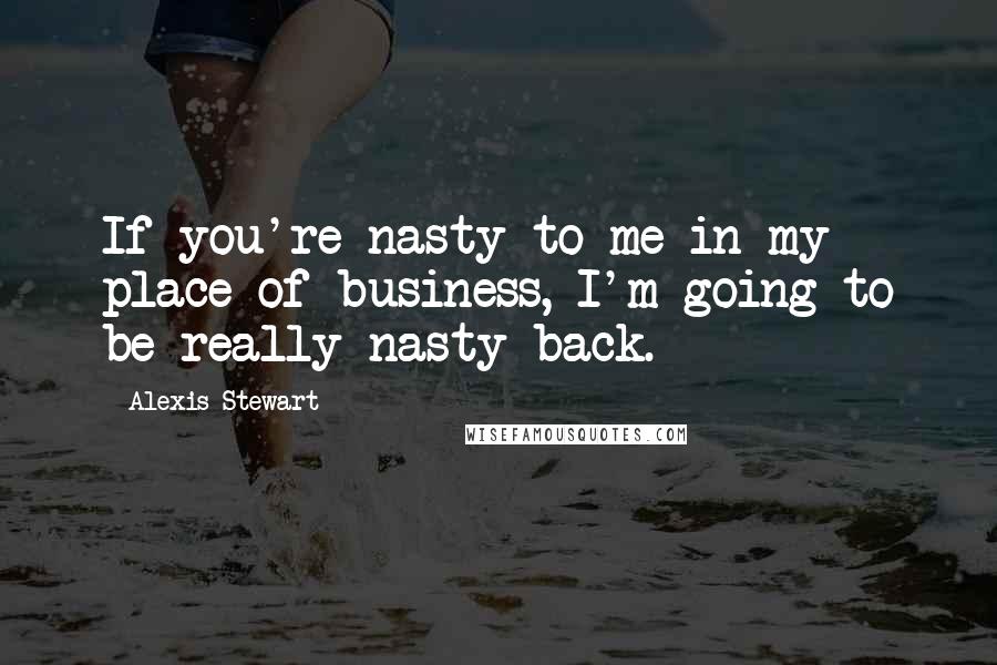 Alexis Stewart Quotes: If you're nasty to me in my place of business, I'm going to be really nasty back.