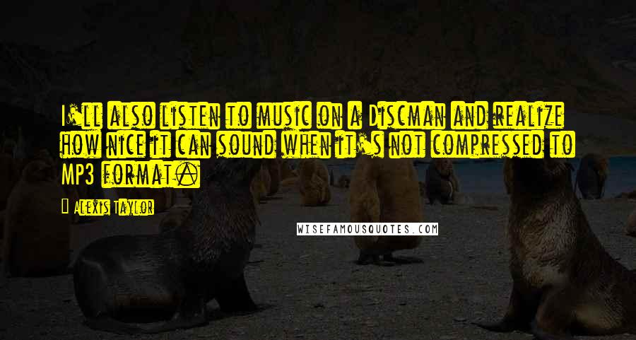Alexis Taylor Quotes: I'll also listen to music on a Discman and realize how nice it can sound when it's not compressed to MP3 format.