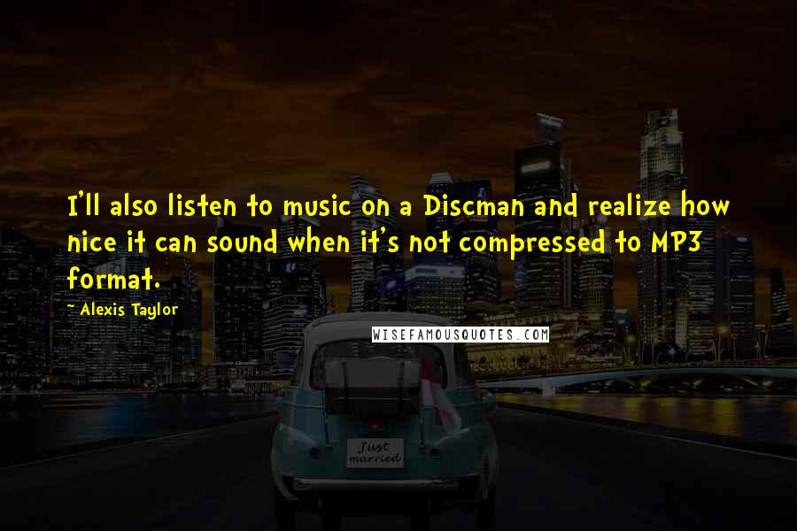 Alexis Taylor Quotes: I'll also listen to music on a Discman and realize how nice it can sound when it's not compressed to MP3 format.