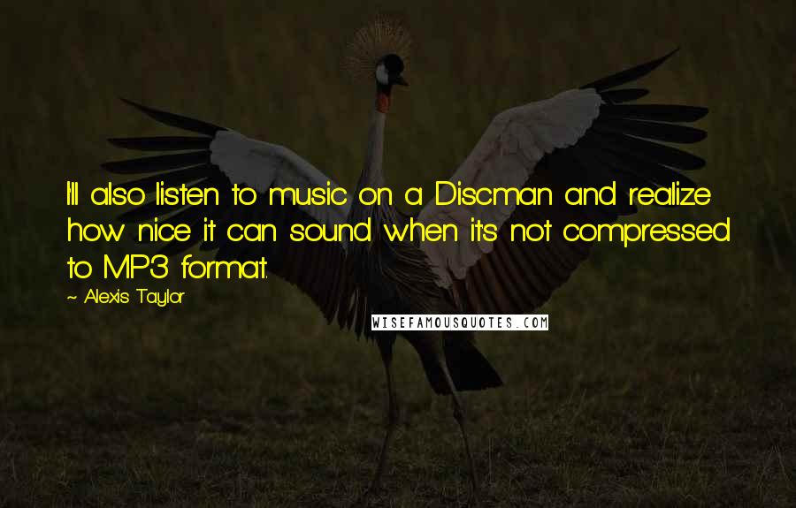 Alexis Taylor Quotes: I'll also listen to music on a Discman and realize how nice it can sound when it's not compressed to MP3 format.