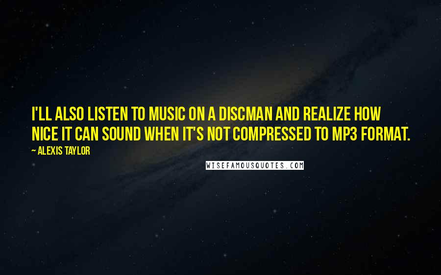 Alexis Taylor Quotes: I'll also listen to music on a Discman and realize how nice it can sound when it's not compressed to MP3 format.