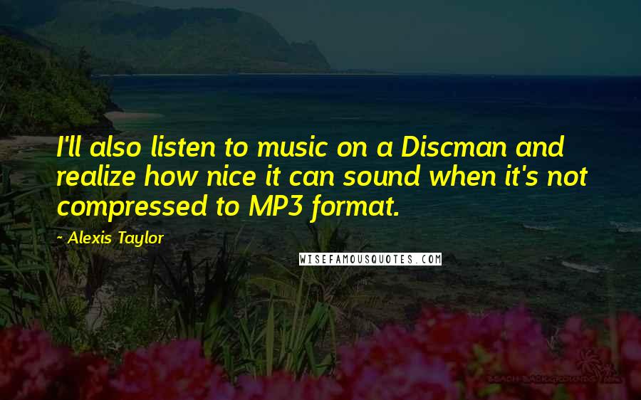 Alexis Taylor Quotes: I'll also listen to music on a Discman and realize how nice it can sound when it's not compressed to MP3 format.