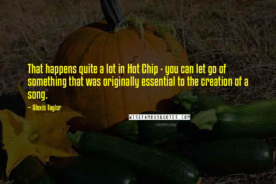 Alexis Taylor Quotes: That happens quite a lot in Hot Chip - you can let go of something that was originally essential to the creation of a song.