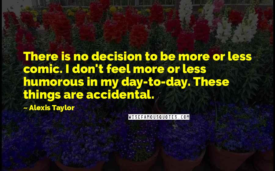Alexis Taylor Quotes: There is no decision to be more or less comic. I don't feel more or less humorous in my day-to-day. These things are accidental.