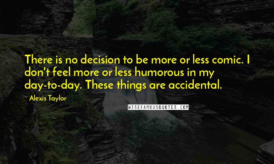 Alexis Taylor Quotes: There is no decision to be more or less comic. I don't feel more or less humorous in my day-to-day. These things are accidental.
