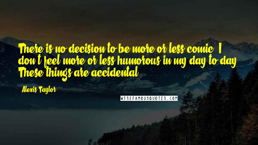 Alexis Taylor Quotes: There is no decision to be more or less comic. I don't feel more or less humorous in my day-to-day. These things are accidental.