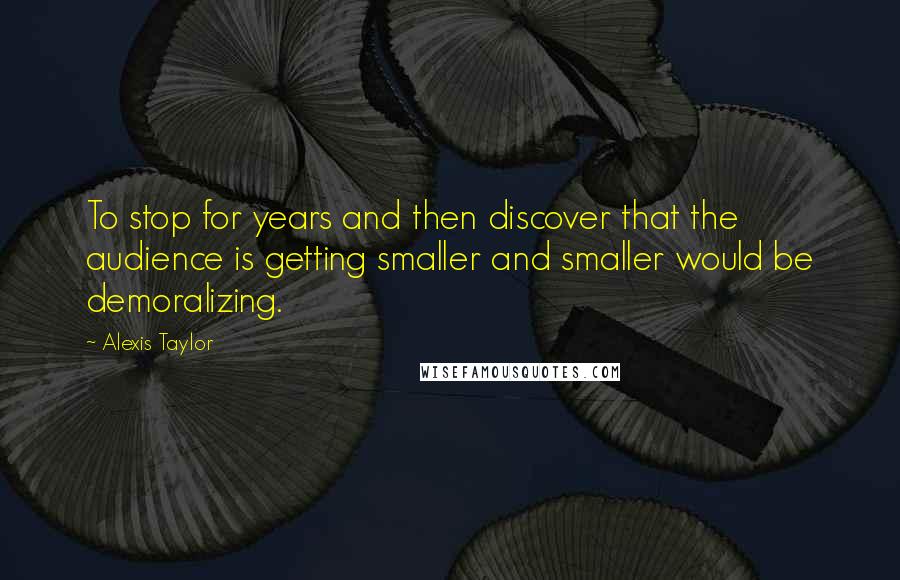 Alexis Taylor Quotes: To stop for years and then discover that the audience is getting smaller and smaller would be demoralizing.