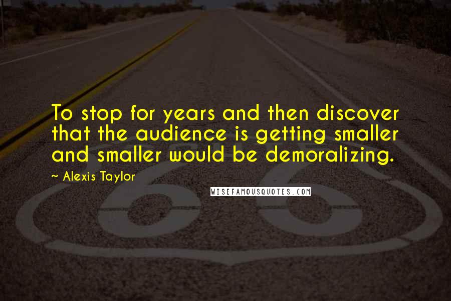 Alexis Taylor Quotes: To stop for years and then discover that the audience is getting smaller and smaller would be demoralizing.