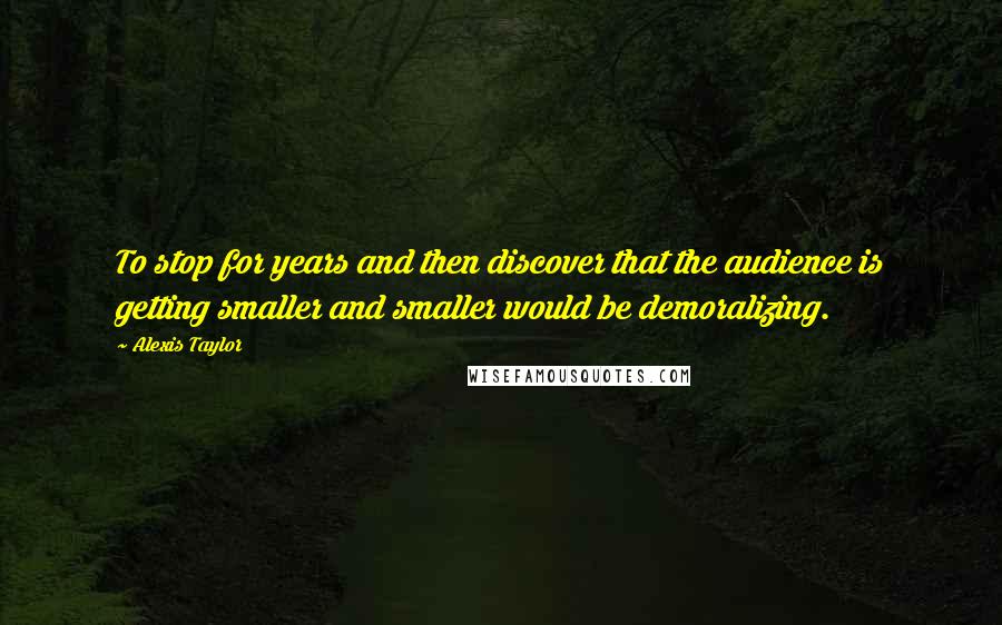 Alexis Taylor Quotes: To stop for years and then discover that the audience is getting smaller and smaller would be demoralizing.